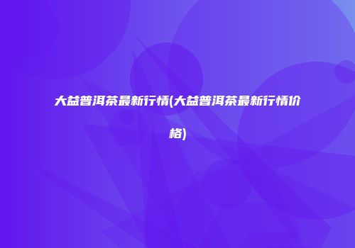 大益普洱茶最新行情(大益普洱茶最新行情价格)