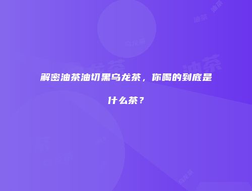 解密油茶油切黑乌龙茶，你喝的到底是什么茶？