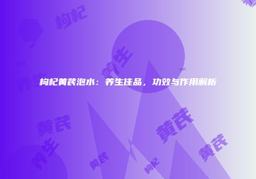 枸杞黄芪泡水：养生佳品，功效与作用解析