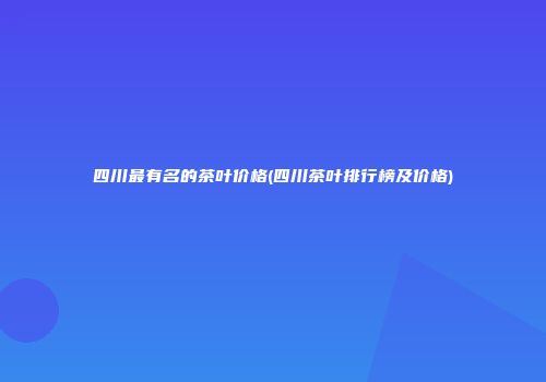 四川最有名的茶叶价格(四川茶叶排行榜及价格)