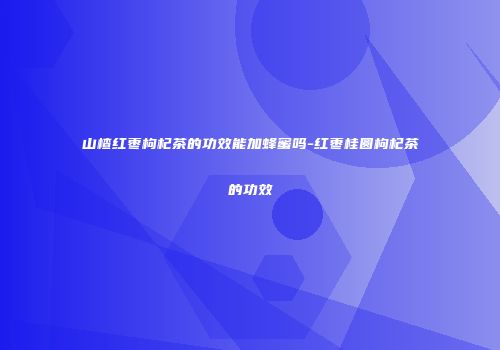 山楂红枣枸杞茶的功效能加蜂蜜吗-红枣桂圆枸杞茶的功效