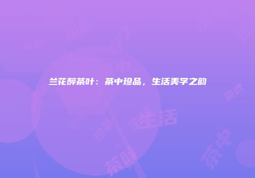 兰花醉茶叶：茶中珍品，生活美学之韵