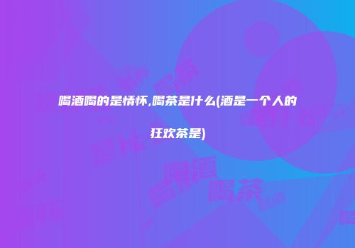 喝酒喝的是情怀,喝茶是什么(酒是一个人的狂欢茶是)