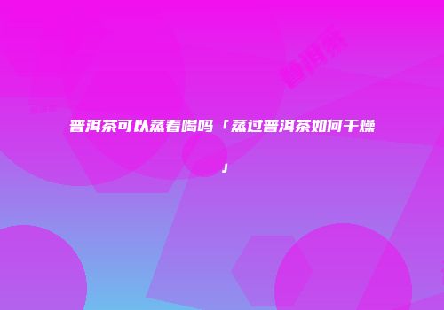 普洱茶可以蒸着喝吗「蒸过普洱茶如何干燥」