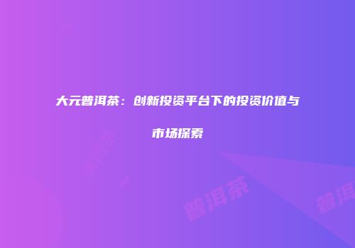 大元普洱茶：创新投资平台下的投资价值与市场探索
