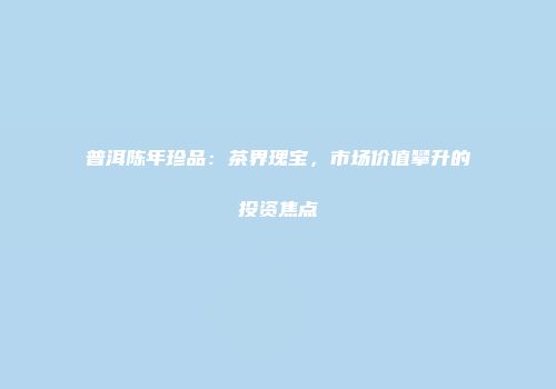 普洱陈年珍品：茶界瑰宝，市场价值攀升的投资焦点