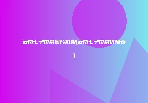 云南七子饼茶图片价格(云南七子饼茶价格表)