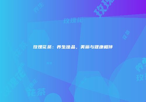 玫瑰花茶：养生佳品，美丽与健康相伴