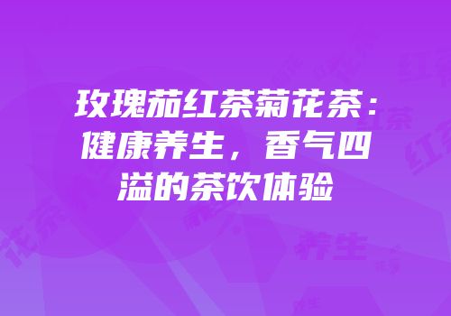 玫瑰茄红茶菊花茶：健康养生，香气四溢的茶饮体验