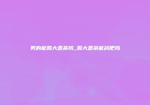 男的能喝大麦茶吗_喝大麦茶能减肥吗