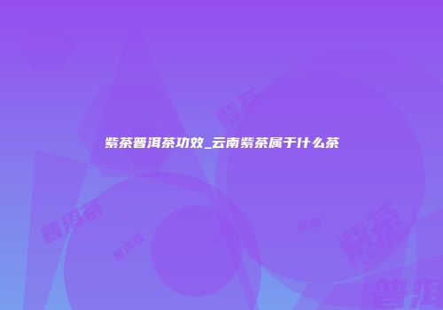 紫茶普洱茶功效_云南紫茶属于什么茶