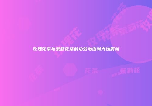 玫瑰花茶与茉莉花茶的功效与泡制方法解析