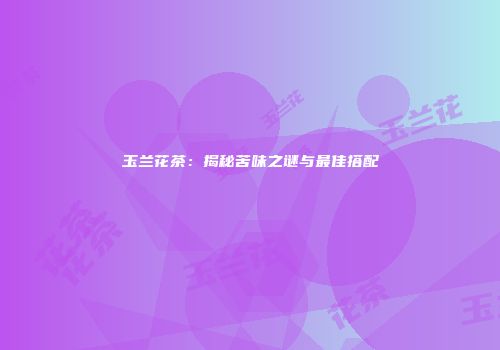 玉兰花茶：揭秘苦味之谜与最佳搭配