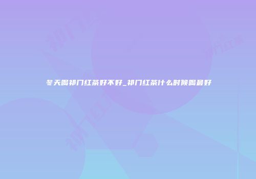 冬天喝祁门红茶好不好_祁门红茶什么时候喝最好
