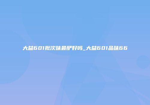 大益601批次味最酽好吗_大益601品味66
