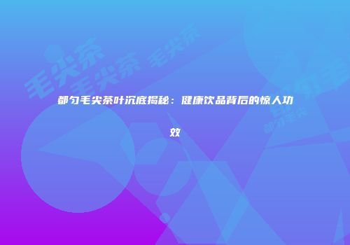 都匀毛尖茶叶沉底揭秘：健康饮品背后的惊人功效