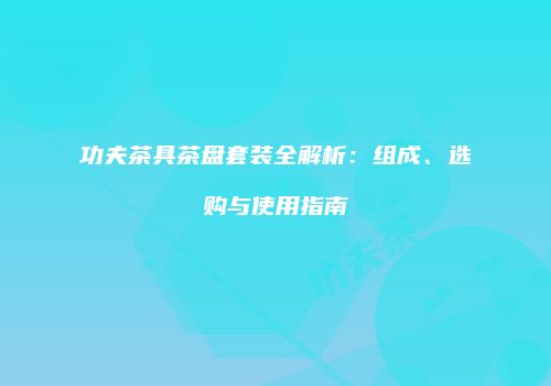 功夫茶具茶盘套装全解析：组成、选购与使用指南