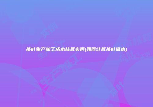 茶叶生产加工成本核算实例(如何计算茶叶保本)
