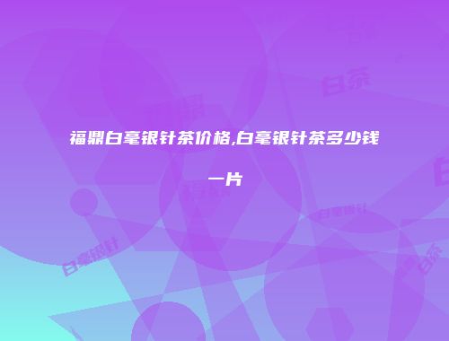 福鼎白毫银针茶价格,白毫银针茶多少钱一片