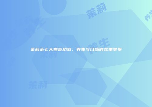 茉莉茶七大神奇功效：养生与口感的双重享受