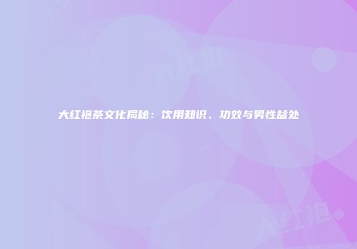 大红袍茶文化揭秘：饮用知识、功效与男性益处