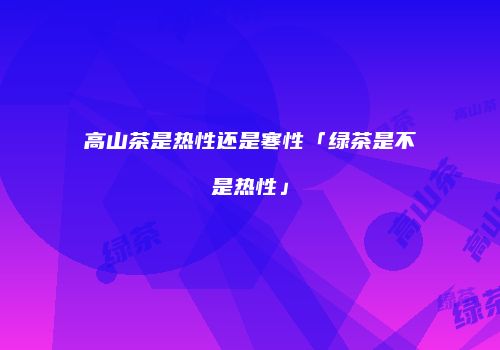 高山茶是热性还是寒性「绿茶是不是热性」