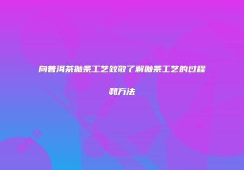 向普洱茶抛条工艺致敬了解抛条工艺的过程和方法