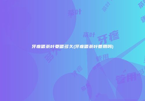 牙疼嚼茶叶要嚼多久(牙疼嚼茶叶管用吗)