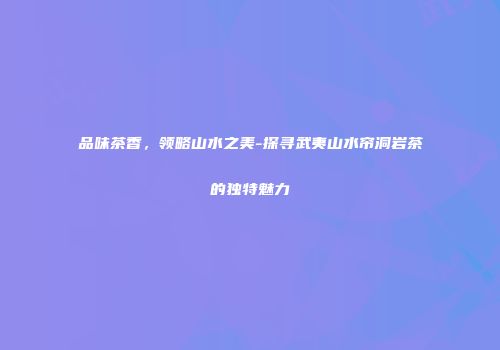品味茶香，领略山水之美-探寻武夷山水帘洞岩茶的独特魅力