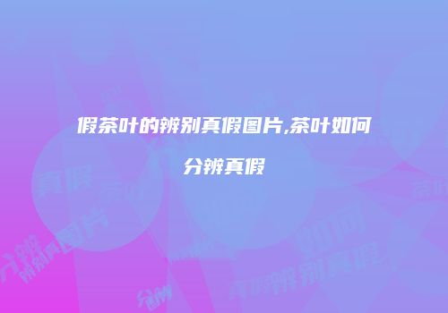 假茶叶的辨别真假图片,茶叶如何分辨真假