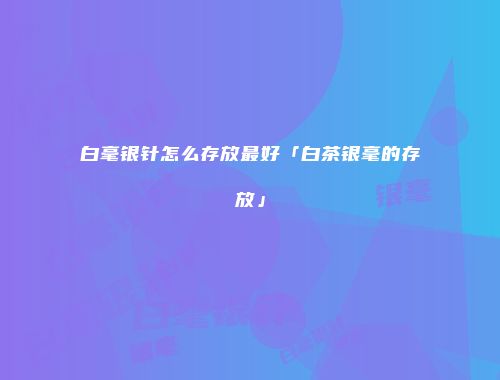 白毫银针怎么存放最好「白茶银毫的存放」