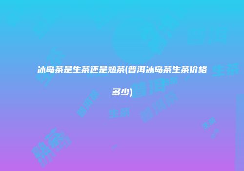 冰岛茶是生茶还是熟茶(普洱冰岛茶生茶价格多少)