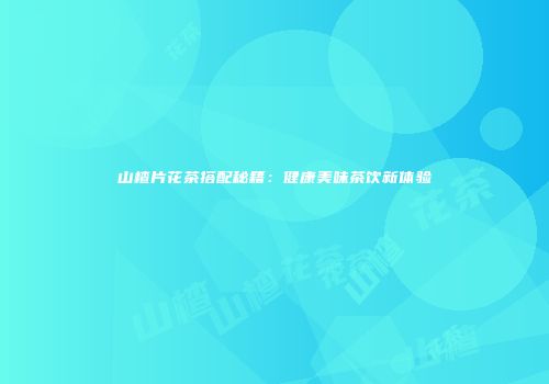 山楂片花茶搭配秘籍：健康美味茶饮新体验