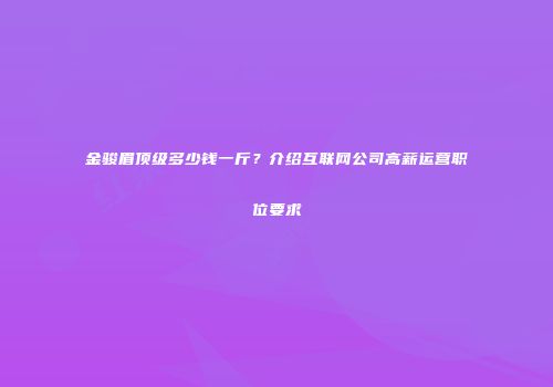 金骏眉顶级多少钱一斤？介绍互联网公司高薪运营职位要求