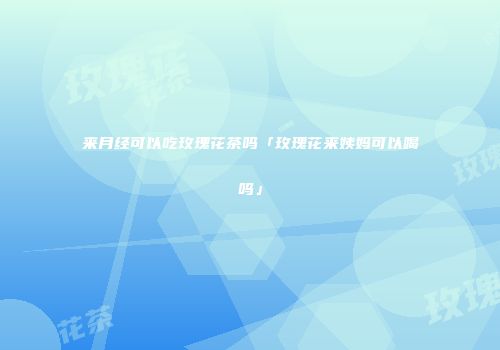 来月经可以吃玫瑰花茶吗「玫瑰花来姨妈可以喝吗」