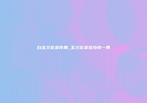 白玉兰花茶作用_玉兰花茶多少钱一两