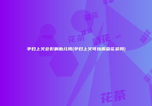 孕妇上火会影响胎儿吗(孕妇上火可以喝菊花茶吗)