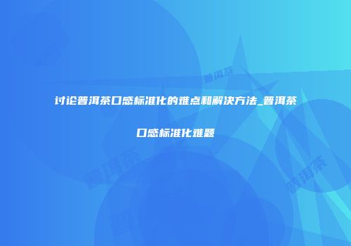 讨论普洱茶口感标准化的难点和解决方法_普洱茶口感标准化难题