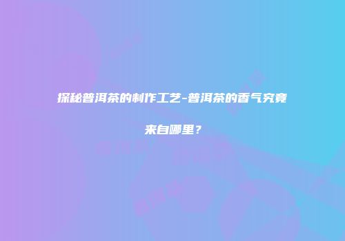 探秘普洱茶的制作工艺-普洱茶的香气究竟来自哪里？