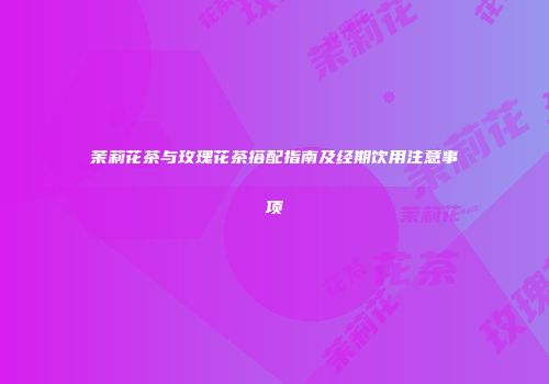 茉莉花茶与玫瑰花茶搭配指南及经期饮用注意事项