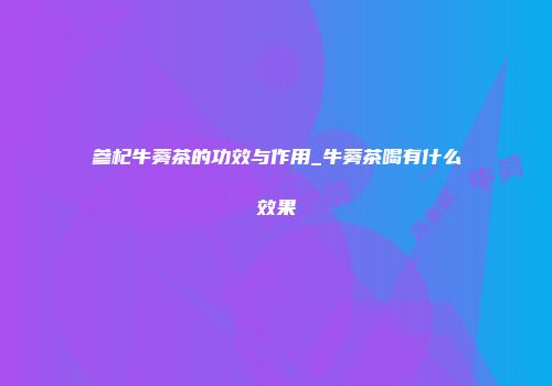 参杞牛蒡茶的功效与作用_牛蒡茶喝有什么效果