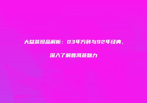 大益茶珍品解析：03年方砖与92年经典，深入了解普洱茶魅力