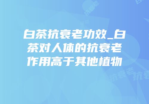 白茶抗衰老功效_白茶对人体的抗衰老作用高于其他植物