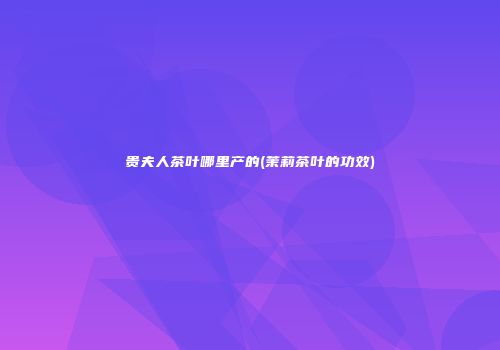 贵夫人茶叶哪里产的(茉莉茶叶的功效)