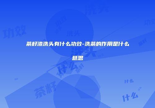茶籽渣洗头有什么功效-洗茶的作用是什么意思
