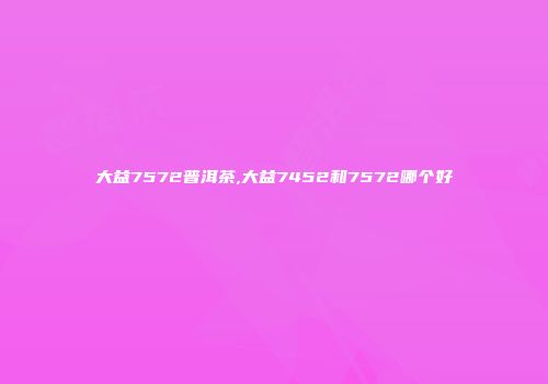 大益7572普洱茶,大益7452和7572哪个好