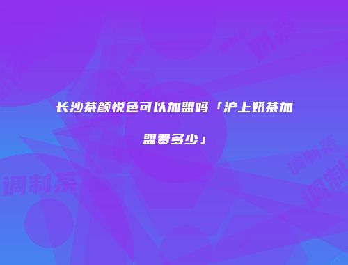 长沙茶颜悦色可以加盟吗「沪上奶茶加盟费多少」