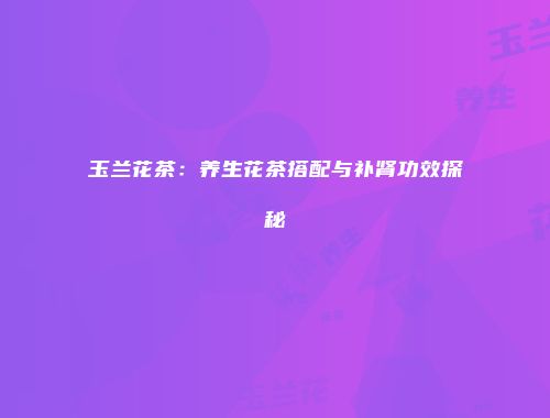 玉兰花茶：养生花茶搭配与补肾功效探秘
