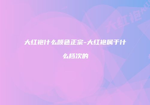 大红袍什么颜色正宗-大红袍属于什么档次的
