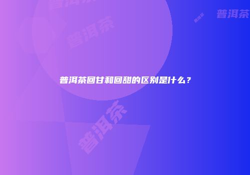普洱茶回甘和回甜的区别是什么？